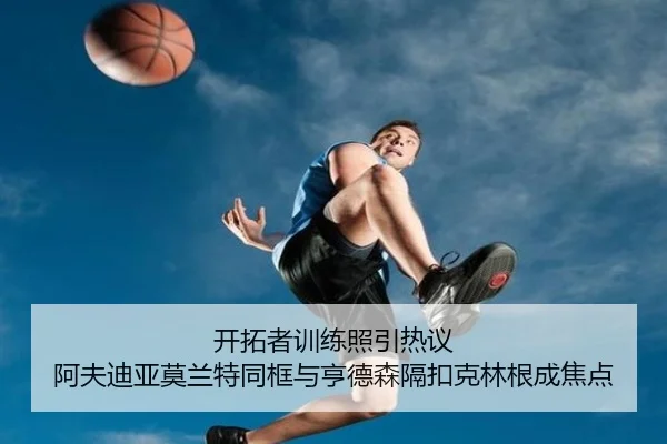 开拓者训练照引热议 阿夫迪亚莫兰特同框与亨德森隔扣克林根成焦点（leyu）